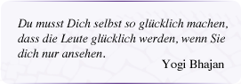 Du musst Dich selbst so glücklich machen,
dass die Leute glücklich werden, wenn Sie
dich nur ansehen.
(Yogi Bhajan)
